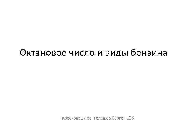 Октановое число и виды бензина Кресковец Лев Телешев Сергей 10 б 