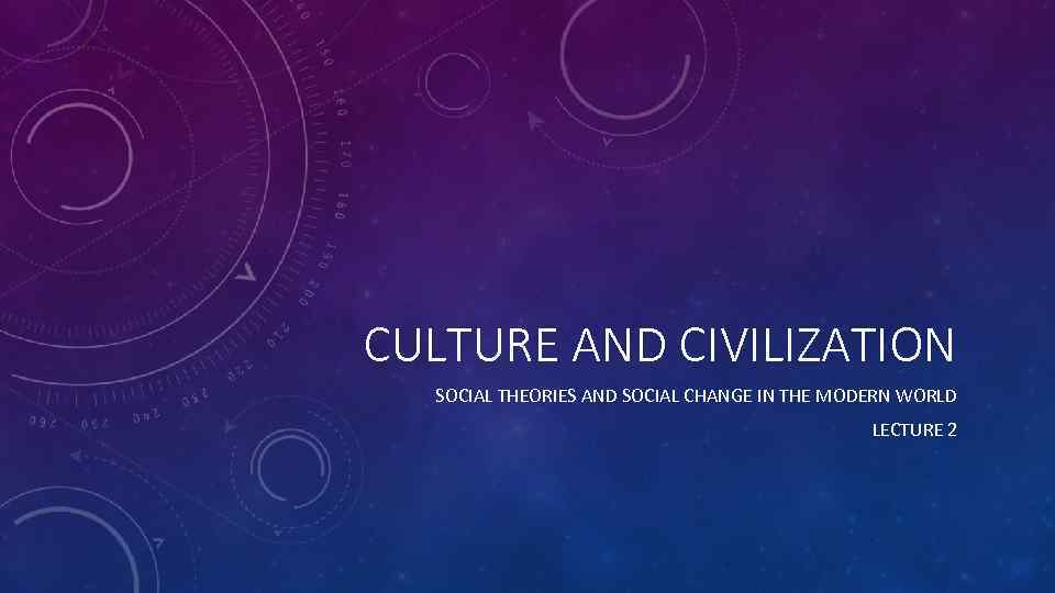 CULTURE AND CIVILIZATION SOCIAL THEORIES AND SOCIAL CHANGE IN THE MODERN WORLD LECTURE 2