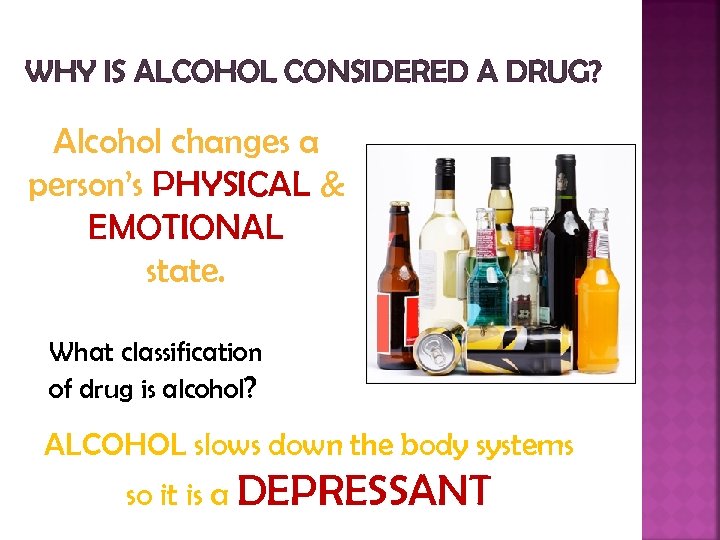 WHY IS ALCOHOL CONSIDERED A DRUG? Alcohol changes a person’s PHYSICAL & EMOTIONAL state.
