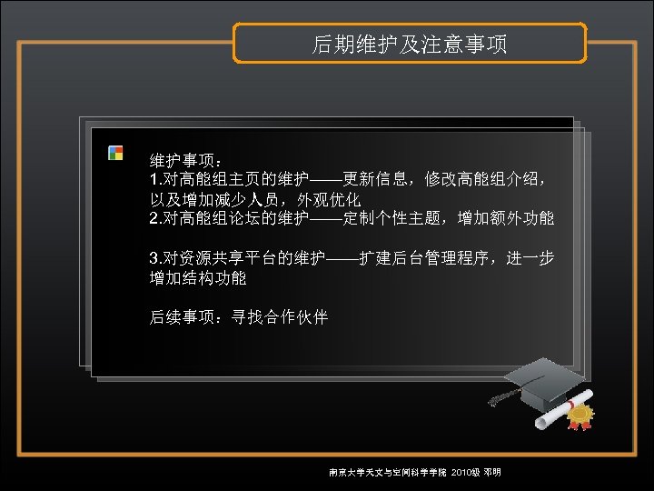 后期维护及注意事项 维护事项： 1. 对高能组主页的维护——更新信息，修改高能组介绍， 以及增加减少人员，外观优化 2. 对高能组论坛的维护——定制个性主题，增加额外功能 3. 对资源共享平台的维护——扩建后台管理程序，进一步 增加结构功能 后续事项：寻找合作伙伴 南京大学天文与空间科学学院 2010级 邓明