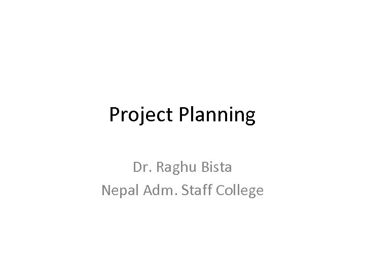 Project Planning Dr. Raghu Bista Nepal Adm. Staff College 