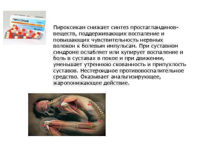 Пироксикам снижает синтез простагландиноввеществ, поддерживающих воспаление и повышающих чувствительность нервных волокон к болевым импульсам.