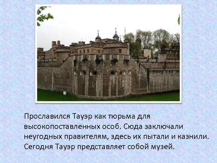 Прославился Тауэр как тюрьма для высокопоставленных особ. Сюда заключали неугодных правителям, здесь их пытали