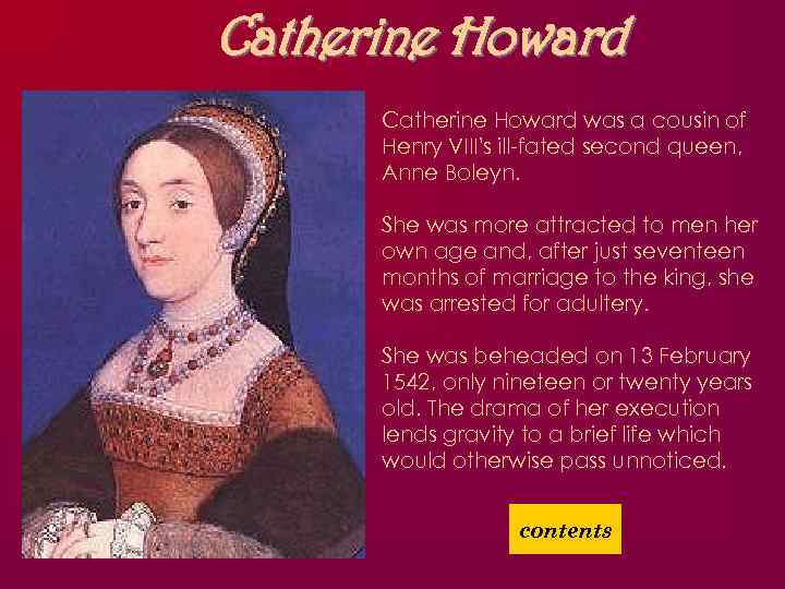 Catherine Howard was a cousin of Henry VIII's ill-fated second queen, Anne Boleyn. She