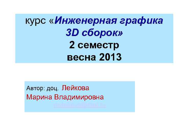 курс «Инженерная графика 3 D сборок» 2 семестр весна 2013 Автор: доц. Лейкова Марина