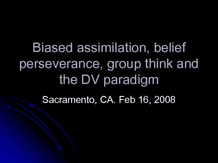 Biased assimilation, belief perseverance, group think and the DV paradigm Sacramento, CA. Feb 16,