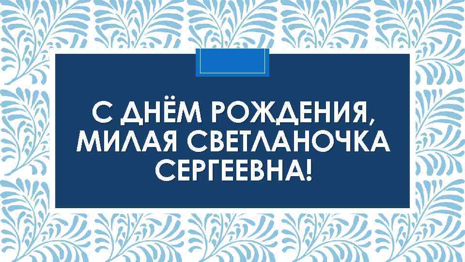 С ДНЁМ РОЖДЕНИЯ, МИЛАЯ СВЕТЛАНОЧКА СЕРГЕЕВНА! 