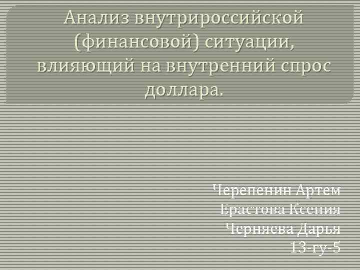 Анализ внутрироссийской (финансовой) ситуации, влияющий на внутренний спрос доллара. Черепенин Артем Ерастова Ксения Черняева