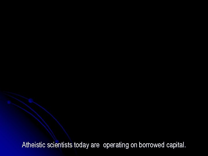 Atheistic scientists today are operating on borrowed capital. 