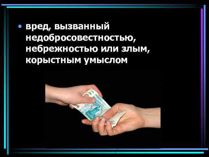  • вред, вызванный недобросовестностью, небрежностью или злым, корыстным умыслом 