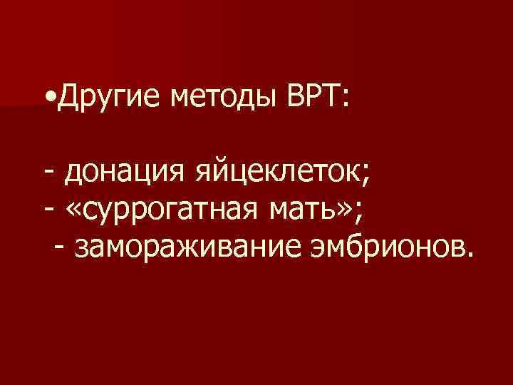  • Другие методы ВРТ: - донация яйцеклеток; - «суррогатная мать» ; - замораживание