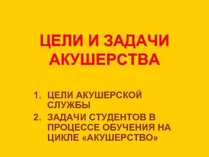 ЦЕЛИ И ЗАДАЧИ АКУШЕРСТВА 1. ЦЕЛИ АКУШЕРСКОЙ СЛУЖБЫ 2. ЗАДАЧИ СТУДЕНТОВ В ПРОЦЕССЕ ОБУЧЕНИЯ