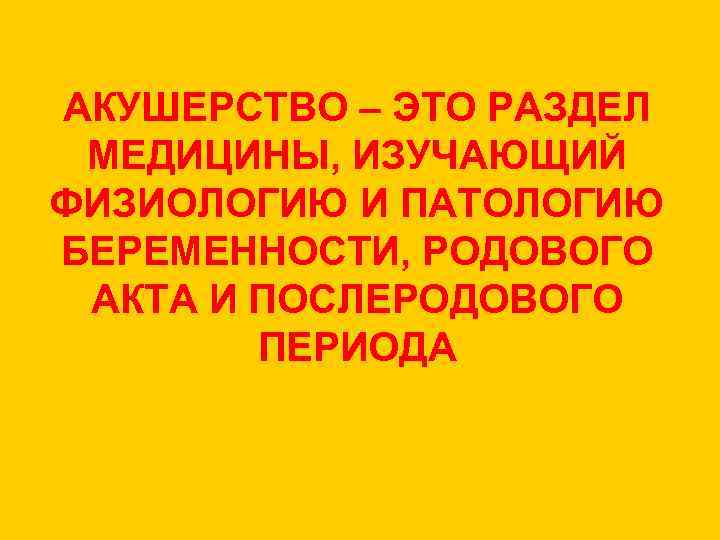 АКУШЕРСТВО – ЭТО РАЗДЕЛ МЕДИЦИНЫ, ИЗУЧАЮЩИЙ ФИЗИОЛОГИЮ И ПАТОЛОГИЮ БЕРЕМЕННОСТИ, РОДОВОГО АКТА И ПОСЛЕРОДОВОГО