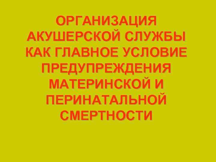 ОРГАНИЗАЦИЯ АКУШЕРСКОЙ СЛУЖБЫ КАК ГЛАВНОЕ УСЛОВИЕ ПРЕДУПРЕЖДЕНИЯ МАТЕРИНСКОЙ И ПЕРИНАТАЛЬНОЙ СМЕРТНОСТИ 