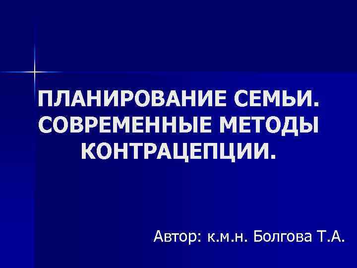 ПЛАНИРОВАНИЕ СЕМЬИ. СОВРЕМЕННЫЕ МЕТОДЫ КОНТРАЦЕПЦИИ. Автор: к. м. н. Болгова Т. А. 