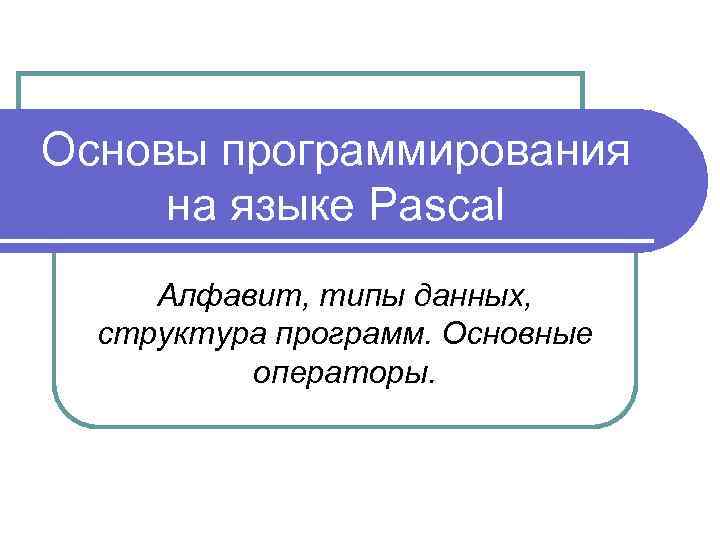 Основы программирования на языке Pascal Алфавит, типы данных, структура программ. Основные операторы. 