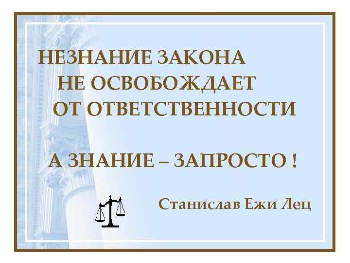 НЕЗНАНИЕ ЗАКОНА НЕ ОСВОБОЖДАЕТ ОТ ОТВЕТСТВЕННОСТИ А ЗНАНИЕ – ЗАПРОСТО ! Станислав Ежи Лец