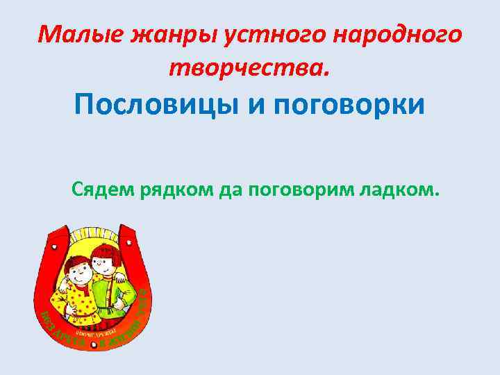 Малые жанры устного народного творчества. Пословицы и поговорки Сядем рядком да поговорим ладком. 