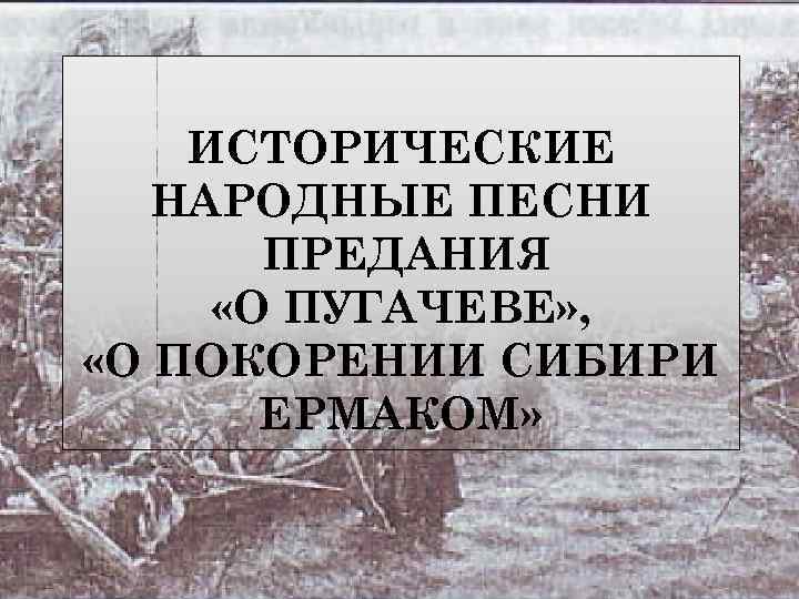 ИСТОРИЧЕСКИЕ НАРОДНЫЕ ПЕСНИ ПРЕДАНИЯ «О ПУГАЧЕВЕ» , «О ПОКОРЕНИИ СИБИРИ ЕРМАКОМ» 