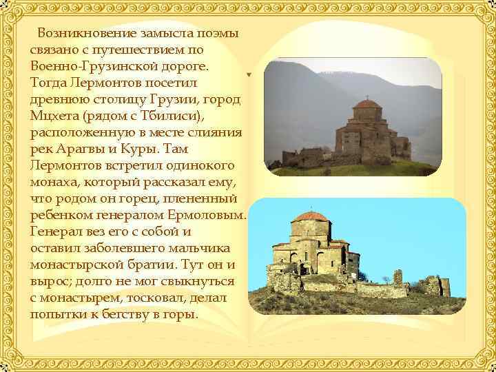 Возникновение замысла поэмы связано с путешествием по Военно-Грузинской дороге. Тогда Лермонтов посетил древнюю столицу