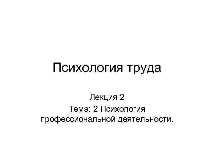 Психология труда Лекция 2 Тема: 2 Психология профессиональной деятельности. 