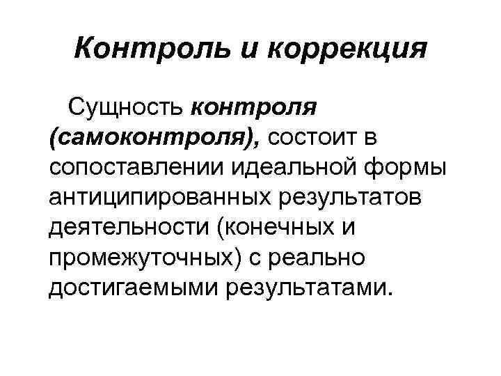 Контроль и коррекция Сущность контроля (самоконтроля), состоит в сопоставлении идеальной формы антиципированных результатов деятельности