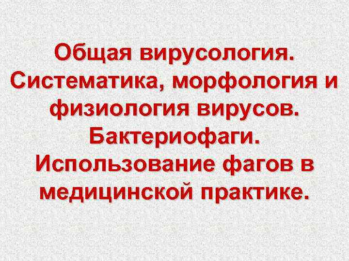 Общая вирусология. Систематика, морфология и физиология вирусов. Бактериофаги. Использование фагов в медицинской практике. 