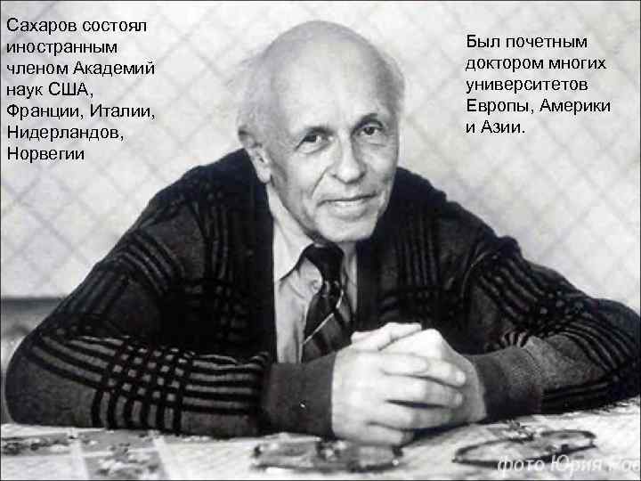 Сахаров состоял иностранным членом Академий наук США, Франции, Италии, Нидерландов, Норвегии Был почетным доктором