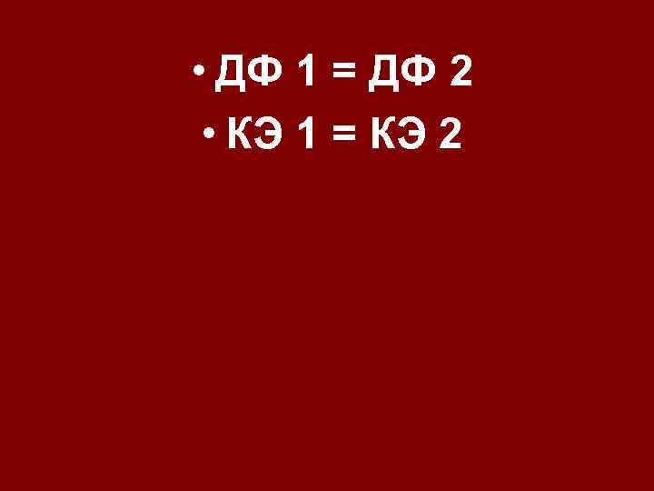  • ДФ 1 = ДФ 2 • КЭ 1 = КЭ 2 