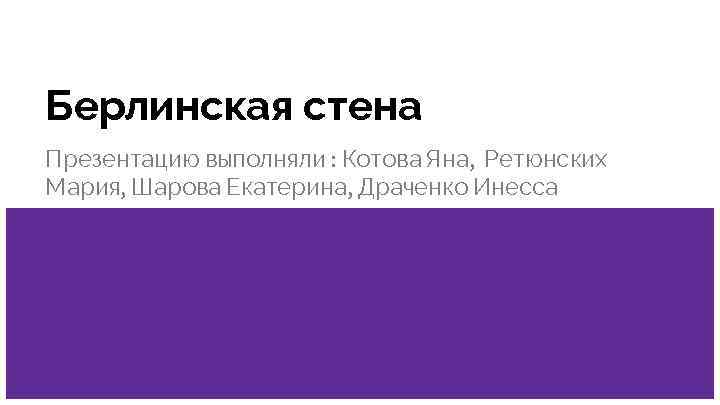 Берлинская стена Презентацию выполняли : Котова Яна, Ретюнских Мария, Шарова Екатерина, Драченко Инесса 