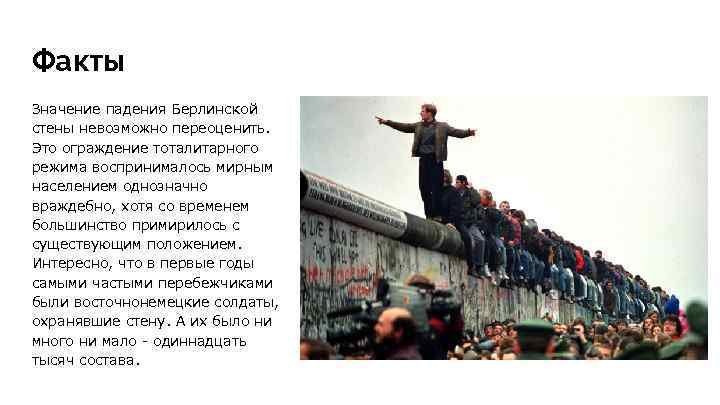 Факты Значение падения Берлинской стены невозможно переоценить. Это ограждение тоталитарного режима воспринималось мирным населением