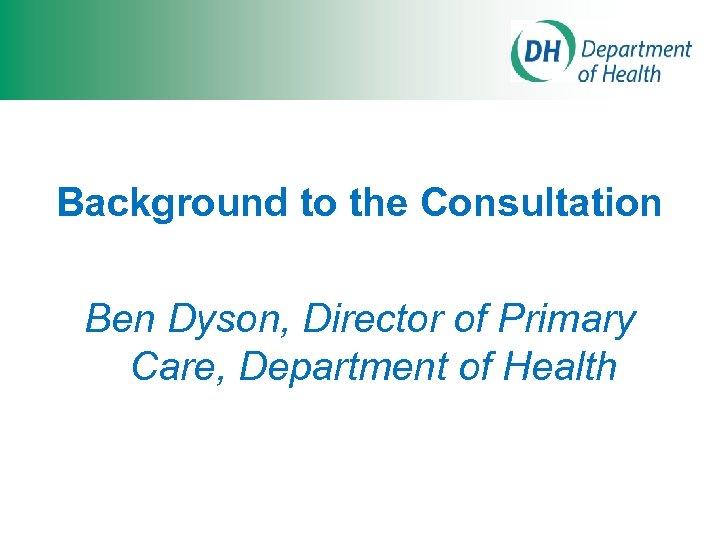Background to the Consultation Ben Dyson, Director of Primary Care, Department of Health 