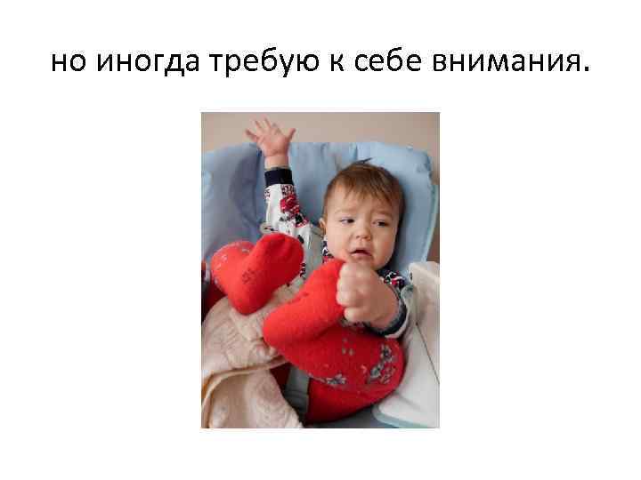но иногда требую к себе внимания. 