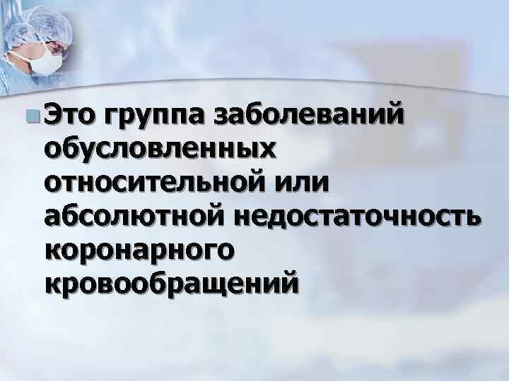 n Это группа заболеваний обусловленных относительной или абсолютной недостаточность коронарного кровообращений 