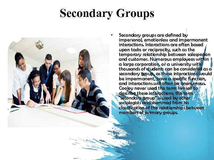 Secondary Groups • Secondary groups are defined by impersonal, emotionless and impermanent interactions. Interactions