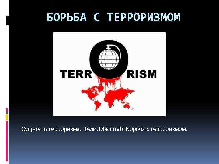 БОРЬБА С ТЕРРОРИЗМОМ Сущность терроризма. Цели. Масштаб. Борьба с терроризмом. 