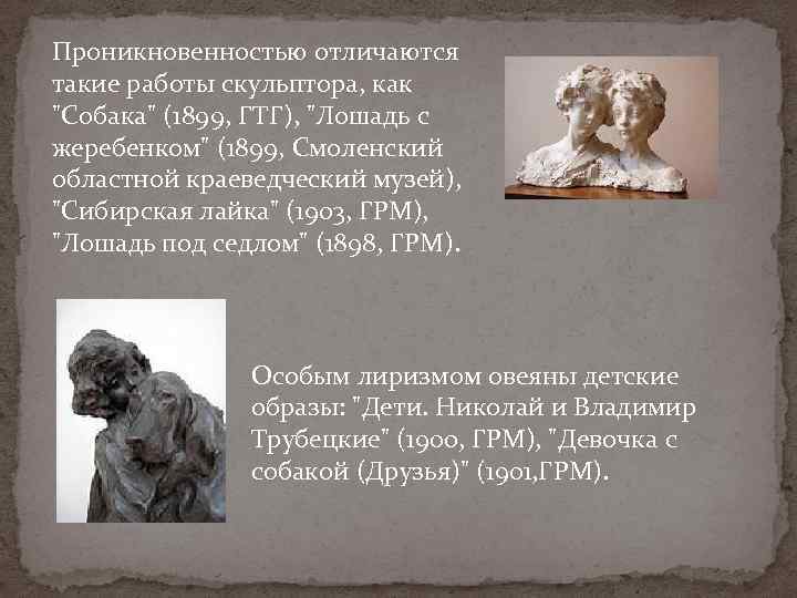 Проникновенностью отличаются такие работы скульптора, как "Собака" (1899, ГТГ), "Лошадь с жеребенком" (1899, Смоленский