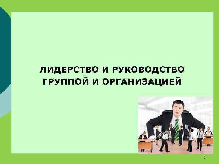  ЛИДЕРСТВО И РУКОВОДСТВО ГРУППОЙ И ОРГАНИЗАЦИЕЙ 1 