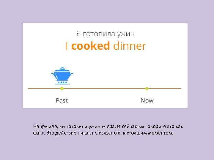 Например, вы готовили ужин вчера. И сейчас вы говорите это как факт. Это действие