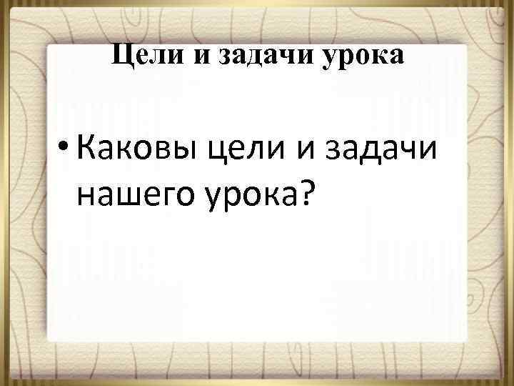 Цели и задачи урока • Каковы цели и задачи нашего урока? 