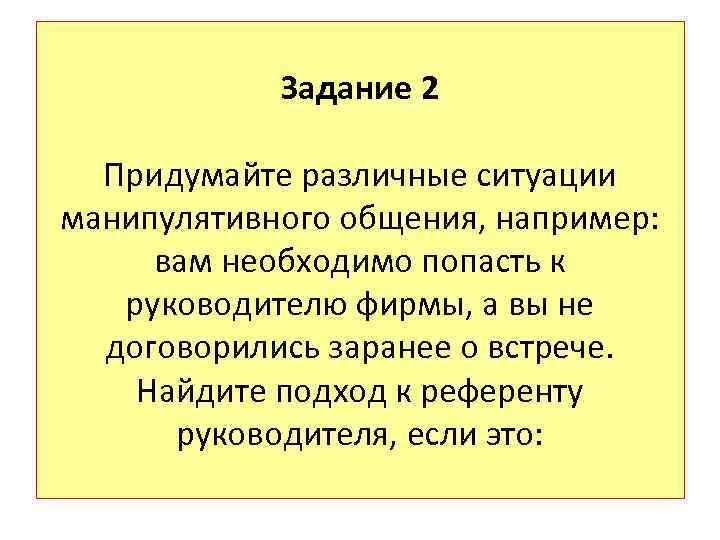 Задание 2 Придумайте различные ситуации манипулятивного общения, например: вам необходимо попасть к руководителю фирмы,