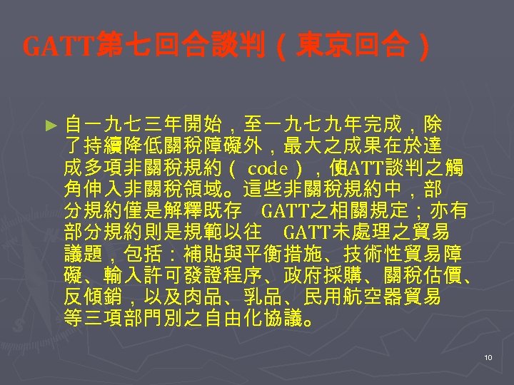 GATT第七回合談判（東京回合） ► 自一九七三年開始，至一九七九年完成，除 了持續降低關稅障礙外，最大之成果在於達 成多項非關稅規約（ code），使 GATT談判之觸 角伸入非關稅領域。這些非關稅規約中，部 分規約僅是解釋既存 GATT之相關規定；亦有 部分規約則是規範以往 GATT未處理之貿易 議題，包括：補貼與平衡措施、技術性貿易障 礙、輸入許可發證程序、政府採購、關稅估價、