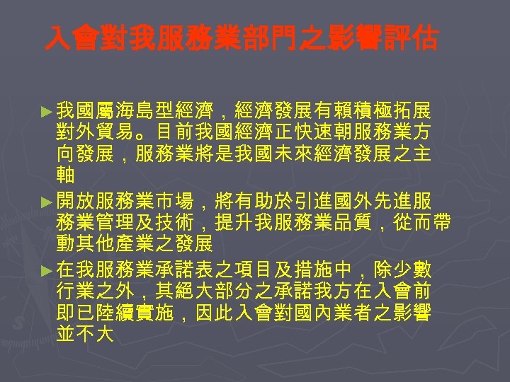 入會對我服務業部門之影響評估 ►我國屬海島型經濟，經濟發展有賴積極拓展 對外貿易。目前我國經濟正快速朝服務業方 向發展，服務業將是我國未來經濟發展之主 軸 ►開放服務業市場，將有助於引進國外先進服 務業管理及技術，提升我服務業品質，從而帶 動其他產業之發展 ►在我服務業承諾表之項目及措施中，除少數 行業之外，其絕大部分之承諾我方在入會前 即已陸續實施，因此入會對國內業者之影響 並不大 