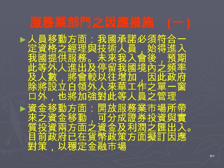 服務業部門之因應措施 (一 ) ► 人員移動方面：我國承諾必須符合一 定資格之經理與技術人員，始得進入 我國提供服務。未來我入會後，預期 此等外人進出及停留我國境內之頻率 及人數，將會較以往增加，因此政府 除將設立白領外人來華 作之單一窗 口外，也將加強對此等人員之管理 ► 資金移動方面：開放服務業市場所帶