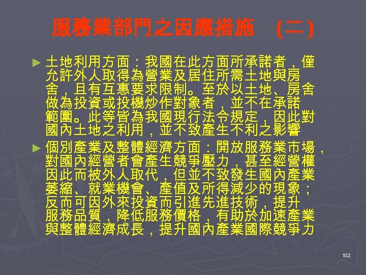 服務業部門之因應措施 (二 ) ► 土地利用方面：我國在此方面所承諾者，僅 允許外人取得為營業及居住所需土地與房 舍，且有互惠要求限制。至於以土地、房舍 做為投資或投機炒作對象者，並不在承諾 範圍。此等皆為我國現行法令規定，因此對 國內土地之利用，並不致產生不利之影響 ► 個別產業及整體經濟方面：開放服務業市場， 對國內經營者會產生競爭壓力，甚至經營權 因此而被外人取代，但並不致發生國內產業