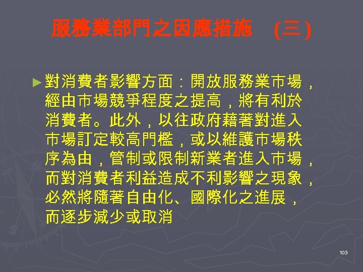 服務業部門之因應措施 (三 ) ► 對消費者影響方面：開放服務業市場， 經由市場競爭程度之提高，將有利於 消費者。此外，以往政府藉著對進入 市場訂定較高門檻，或以維護市場秩 序為由，管制或限制新業者進入市場， 而對消費者利益造成不利影響之現象， 必然將隨著自由化、國際化之進展， 而逐步減少或取消 103 