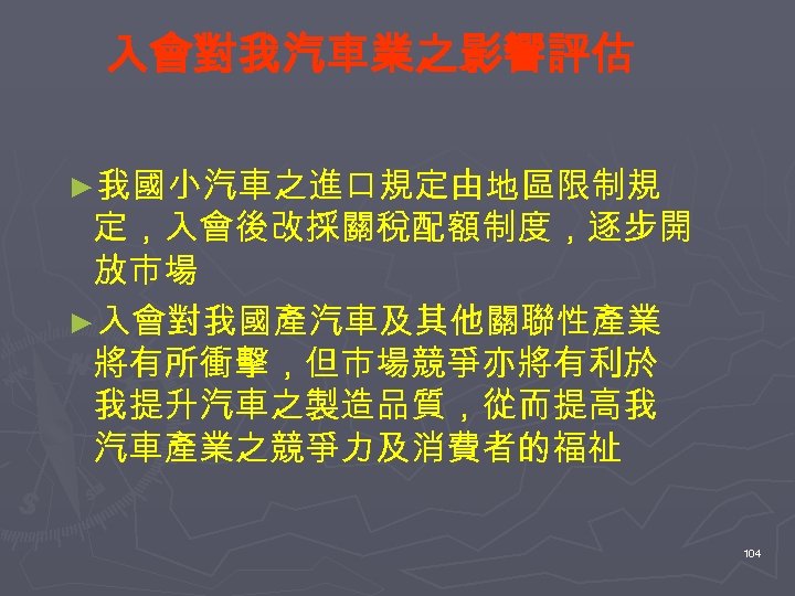 入會對我汽車業之影響評估 ►我國小汽車之進口規定由地區限制規 定，入會後改採關稅配額制度，逐步開 放市場 ►入會對我國產汽車及其他關聯性產業 將有所衝擊，但市場競爭亦將有利於 我提升汽車之製造品質，從而提高我 汽車產業之競爭力及消費者的福祉 104 