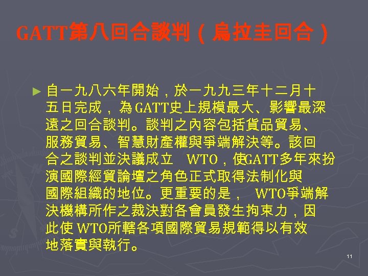 GATT第八回合談判（烏拉圭回合） ► 自一九八六年開始，於一九九三年十二月十 五日完成， 為 GATT史上規模最大、影響最深 遠之回合談判。談判之內容包括貨品貿易、 服務貿易、智慧財產權與爭端解決等。該回 合之談判並決議成立 WTO，使GATT多年來扮 演國際經貿論壇之角色正式取得法制化與 國際組織的地位。更重要的是， WTO爭端解 決機構所作之裁決對各會員發生拘束力，因