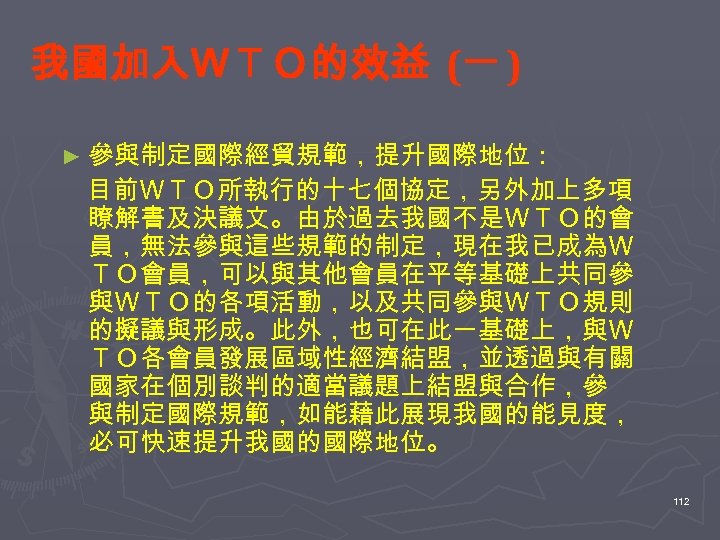 我國加入ＷＴＯ的效益 (一 ) ► 參與制定國際經貿規範，提升國際地位： 　目前ＷＴＯ所執行的十七個協定，另外加上多項 瞭解書及決議文。由於過去我國不是ＷＴＯ的會 員，無法參與這些規範的制定，現在我已成為Ｗ ＴＯ會員，可以與其他會員在平等基礎上共同參 與ＷＴＯ的各項活動，以及共同參與ＷＴＯ規則 的擬議與形成。此外，也可在此一基礎上，與Ｗ ＴＯ各會員發展區域性經濟結盟，並透過與有關 國家在個別談判的適當議題上結盟與合作，參 與制定國際規範，如能藉此展現我國的能見度，