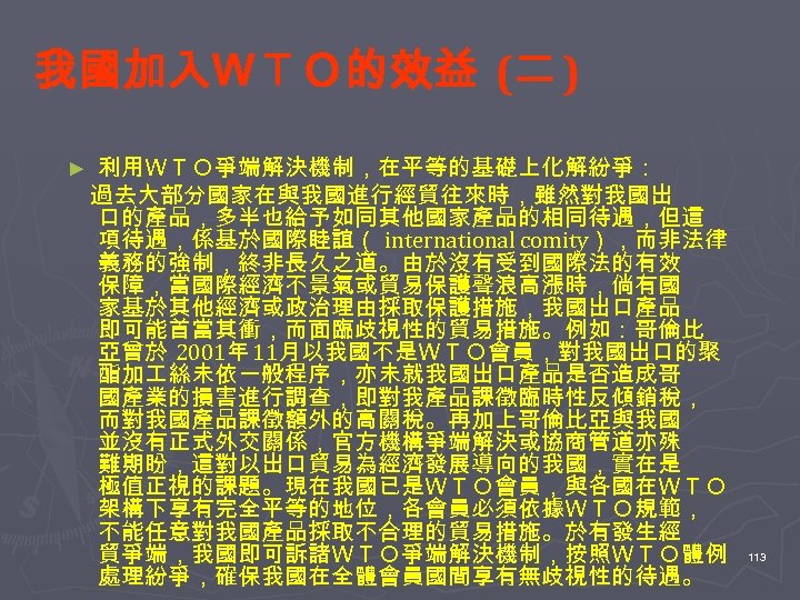 我國加入ＷＴＯ的效益 (二 ) 利用ＷＴＯ爭端解決機制，在平等的基礎上化解紛爭： 　過去大部分國家在與我國進行經貿往來時，雖然對我國出 口的產品，多半也給予如同其他國家產品的相同待遇，但這 項待遇，係基於國際睦誼（ international comity），而非法律 義務的強制，終非長久之道。由於沒有受到國際法的有效 保障，當國際經濟不景氣或貿易保護聲浪高漲時，倘有國 家基於其他經濟或政治理由採取保護措施，我國出口產品 即可能首當其衝，而面臨歧視性的貿易措施。例如：哥倫比 亞曾於